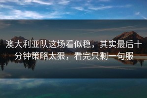 澳大利亚队这场看似稳，其实最后十分钟策略太狠，看完只剩一句服