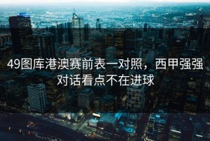 49图库港澳赛前表一对照，西甲强强对话看点不在进球