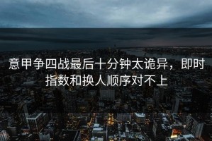意甲争四战最后十分钟太诡异，即时指数和换人顺序对不上