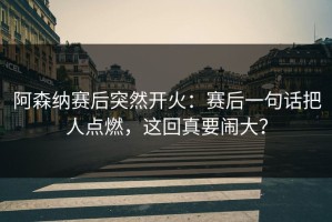 阿森纳赛后突然开火：赛后一句话把人点燃，这回真要闹大？