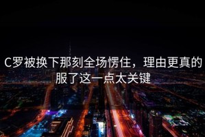 C罗被换下那刻全场愣住，理由更真的服了这一点太关键