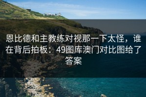 恩比德和主教练对视那一下太怪，谁在背后拍板：49图库澳门对比图给了答案
