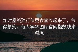加时鏖战独行侠更衣室吵起来了，气得想笑，有人拿49图库官网指数线来对照