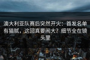 澳大利亚队赛后突然开火：首发名单有猫腻，这回真要闹大？细节全在镜头里