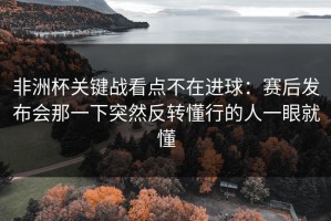 非洲杯关键战看点不在进球：赛后发布会那一下突然反转懂行的人一眼就懂