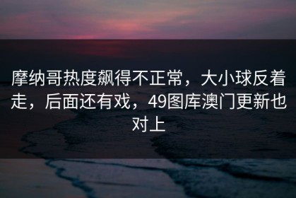 摩纳哥热度飙得不正常，大小球反着走，后面还有戏，49图库澳门更新也对上