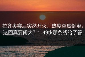 拉齐奥赛后突然开火：热度突然倒灌，这回真要闹大？：49tk那条线给了答