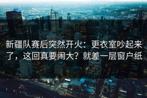 新疆队赛后突然开火：更衣室吵起来了，这回真要闹大？就差一层窗户纸