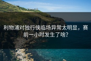 利物浦对独行侠临场异常太明显，赛前一小时发生了啥？