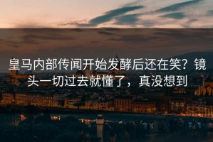 皇马内部传闻开始发酵后还在笑？镜头一切过去就懂了，真没想到