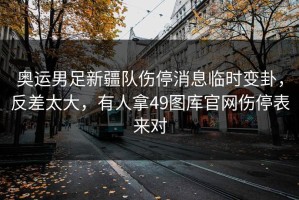 奥运男足新疆队伤停消息临时变卦，反差太大，有人拿49图库官网伤停表来对