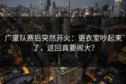 广厦队赛后突然开火：更衣室吵起来了，这回真要闹大？