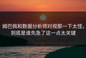 姆巴佩和数据分析师对视那一下太怪，到底是谁先急了这一点太关键