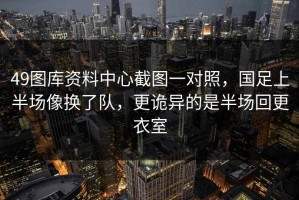 49图库资料中心截图一对照，国足上半场像换了队，更诡异的是半场回更衣室