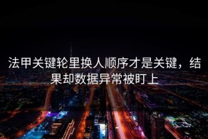 法甲关键轮里换人顺序才是关键，结果却数据异常被盯上