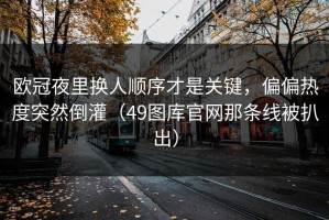 欧冠夜里换人顺序才是关键，偏偏热度突然倒灌（49图库官网那条线被扒出）