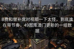 B费和替补席对视那一下太怪，到底谁在带节奏，49图库澳门更新的一组数据