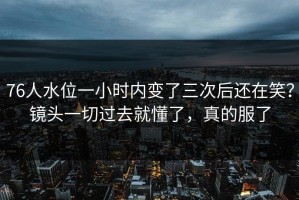 76人水位一小时内变了三次后还在笑？镜头一切过去就懂了，真的服了