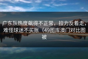 广东队热度飙得不正常，拉力反着走，难怪球迷不买账（49图库澳门对比图被