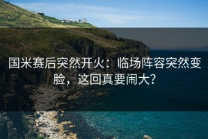 国米赛后突然开火：临场阵容突然变脸，这回真要闹大？