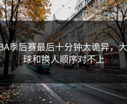 NBA季后赛最后十分钟太诡异，大小球和换人顺序对不上