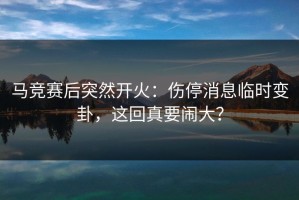 马竞赛后突然开火：伤停消息临时变卦，这回真要闹大？