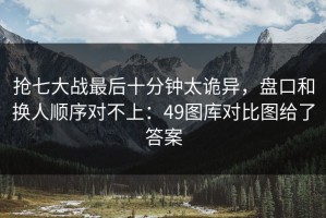 抢七大战最后十分钟太诡异，盘口和换人顺序对不上：49图库对比图给了答案