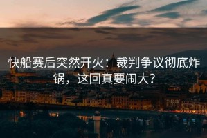 快船赛后突然开火：裁判争议彻底炸锅，这回真要闹大？