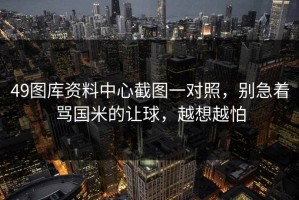 49图库资料中心截图一对照，别急着骂国米的让球，越想越怕