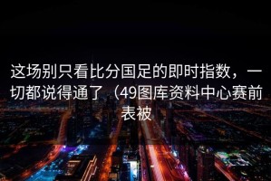 这场别只看比分国足的即时指数，一切都说得通了（49图库资料中心赛前表被