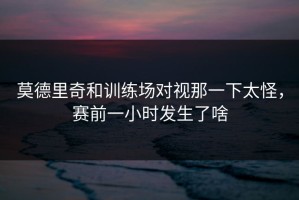 莫德里奇和训练场对视那一下太怪，赛前一小时发生了啥