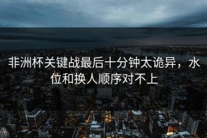 非洲杯关键战最后十分钟太诡异，水位和换人顺序对不上