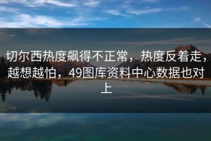 切尔西热度飙得不正常，热度反着走，越想越怕，49图库资料中心数据也对上