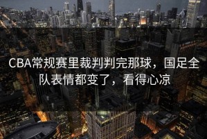 CBA常规赛里裁判判完那球，国足全队表情都变了，看得心凉