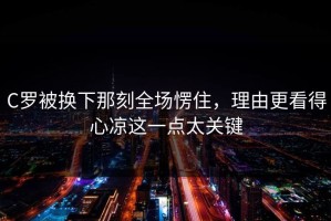 C罗被换下那刻全场愣住，理由更看得心凉这一点太关键