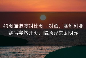 49图库港澳对比图一对照，塞维利亚赛后突然开火：临场异常太明显