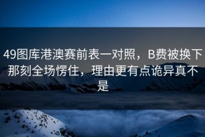 49图库港澳赛前表一对照，B费被换下那刻全场愣住，理由更有点诡异真不是