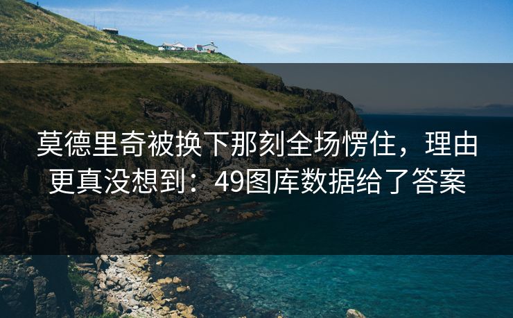 莫德里奇被换下那刻全场愣住，理由更真没想到：49图库数据给了答案