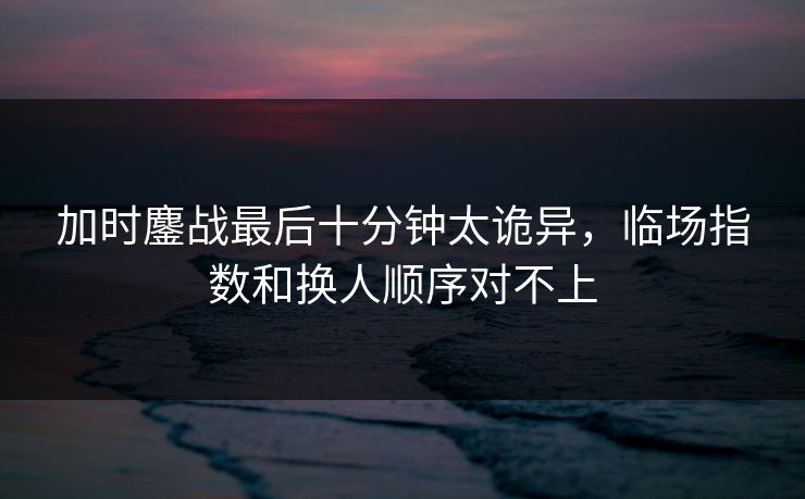 加时鏖战最后十分钟太诡异，临场指数和换人顺序对不上