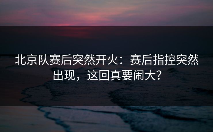 北京队赛后突然开火：赛后指控突然出现，这回真要闹大？