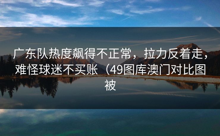 广东队热度飙得不正常，拉力反着走，难怪球迷不买账（49图库澳门对比图被