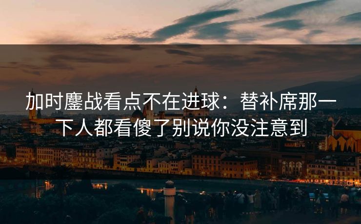 加时鏖战看点不在进球：替补席那一下人都看傻了别说你没注意到