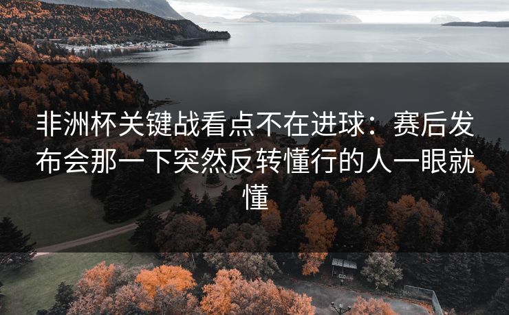 非洲杯关键战看点不在进球:赛后发布会那一下突然反转懂行的人一眼就懂 非洲杯关键战看点不在进球:赛后发布会那一下突然反转懂行的人一眼就懂