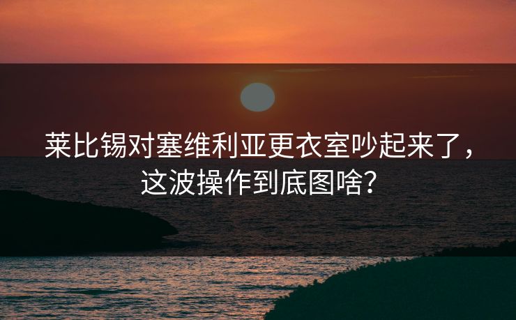 莱比锡对塞维利亚更衣室吵起来了，这波操作到底图啥？