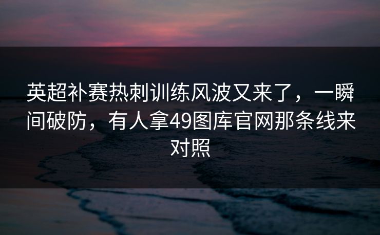 英超补赛热刺训练风波又来了,一瞬间破防,有人拿49图库官网那条线来对照 英超补赛热刺训练风波又来了,一瞬间破防,有人拿49图库官网那条线来对照