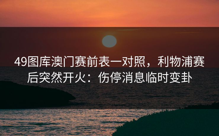 49图库澳门赛前表一对照,利物浦赛后突然开火:伤停消息临时变卦 49图库澳门赛前表一对照,利物浦赛后突然开火:伤停消息临时变卦