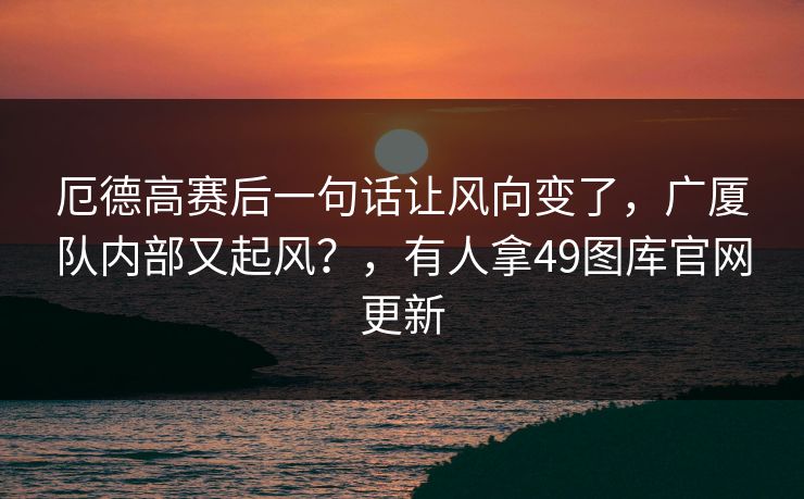 厄德高赛后一句话让风向变了，广厦队内部又起风？，有人拿49图库官网更新