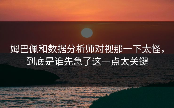 姆巴佩和数据分析师对视那一下太怪，到底是谁先急了这一点太关键