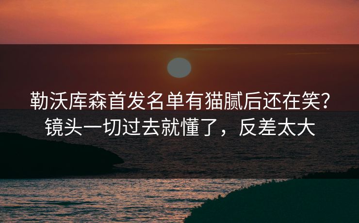 勒沃库森首发名单有猫腻后还在笑？镜头一切过去就懂了，反差太大