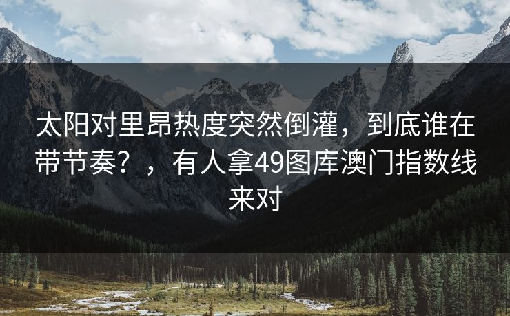 太阳对里昂热度突然倒灌，到底谁在带节奏？，有人拿49图库澳门指数线来对